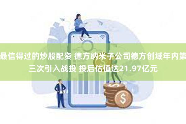 最信得过的炒股配资 德方纳米子公司德方创域年内第三次引入战投 投后估值达21.97亿元
