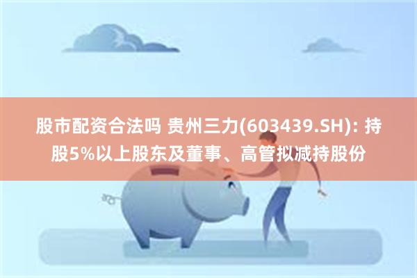 股市配资合法吗 贵州三力(603439.SH): 持股5%以上股东及董事、高管拟减持股份