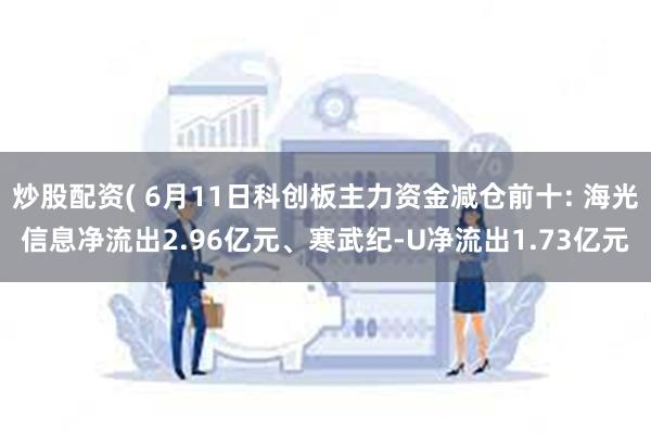 炒股配资( 6月11日科创板主力资金减仓前十: 海光信息净流出2.96亿元、寒武纪-U净流出1.73亿元
