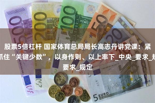股票5倍杠杆 国家体育总局局长高志丹讲党课：紧紧抓住“关键少数”，以身作则、以上率下_中央_要求_规定