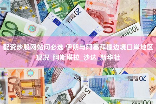 配资炒股网站问必选 伊朗与阿塞拜疆边境口岸地区现况_阿斯塔拉_沙达_新华社