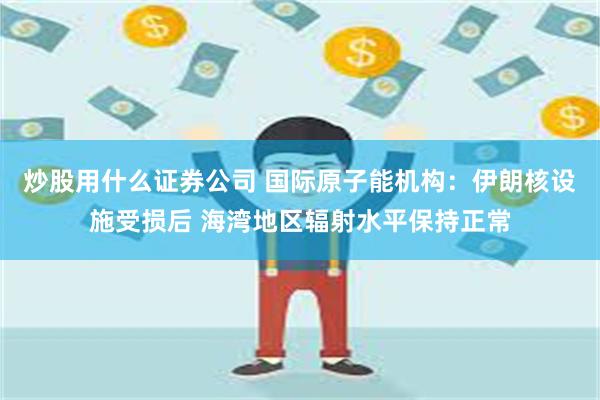 炒股用什么证券公司 国际原子能机构：伊朗核设施受损后 海湾地区辐射水平保持正常
