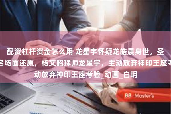 配资杠杆资金怎么用 龙星宇怀疑龙皓晨身世，圣采儿天人合一名场面还原，杨文昭拜师龙星宇，主动放弃神印王座考验_动画_白玥