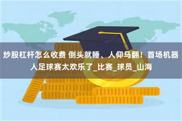 炒股杠杆怎么收费 倒头就睡、人仰马翻！首场机器人足球赛太欢乐了_比赛_球员_山海