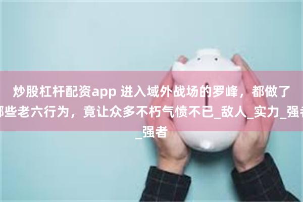 炒股杠杆配资app 进入域外战场的罗峰，都做了哪些老六行为，竟让众多不朽气愤不已_敌人_实力_强者