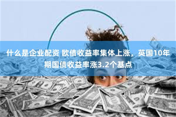 什么是企业配资 欧债收益率集体上涨，英国10年期国债收益率涨3.2个基点