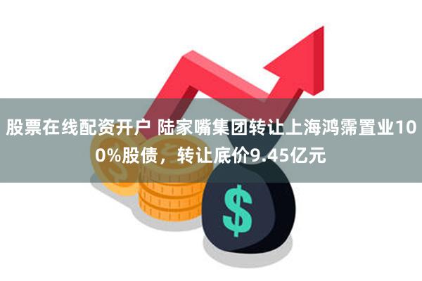 股票在线配资开户 陆家嘴集团转让上海鸿霈置业100%股债，转让底价9.45亿元