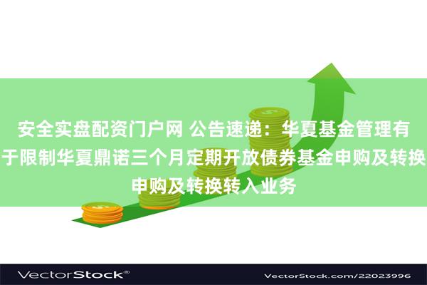安全实盘配资门户网 公告速递：华夏基金管理有限公司关于限制华夏鼎诺三个月定期开放债券基金申购及转换转入业务