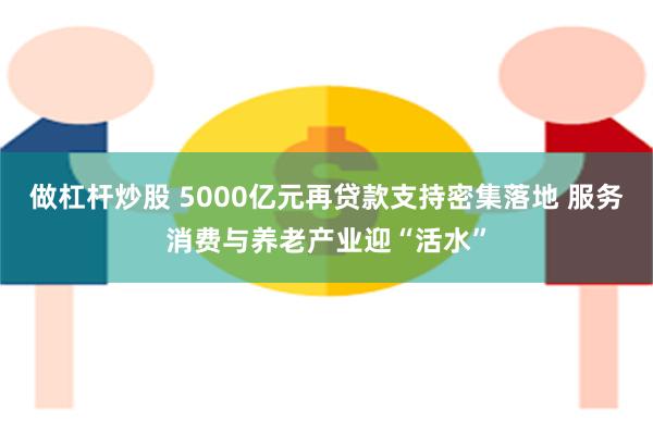 做杠杆炒股 5000亿元再贷款支持密集落地 服务消费与养老产业迎“活水”