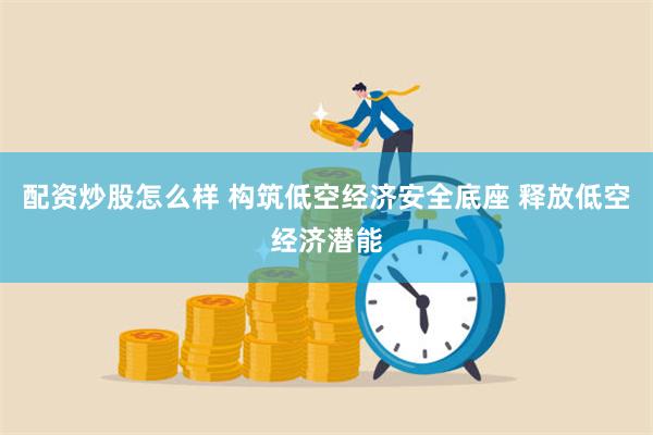 配资炒股怎么样 构筑低空经济安全底座 释放低空经济潜能