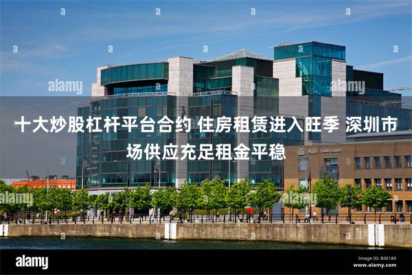 十大炒股杠杆平台合约 住房租赁进入旺季 深圳市场供应充足租金平稳
