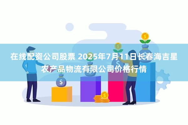 在线配资公司股票 2025年7月11日长春海吉星农产品物流有限公司价格行情