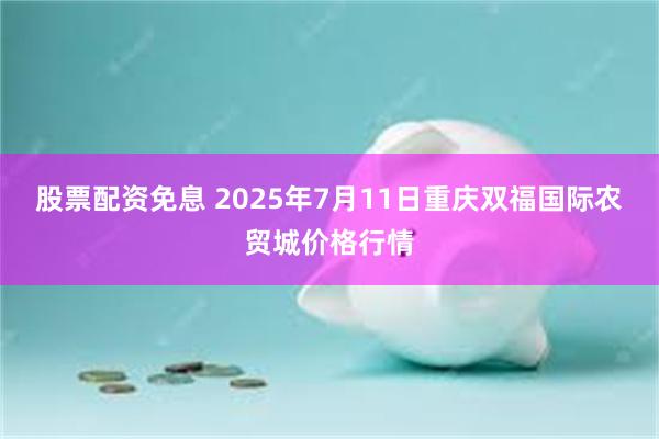 股票配资免息 2025年7月11日重庆双福国际农贸城价格行情
