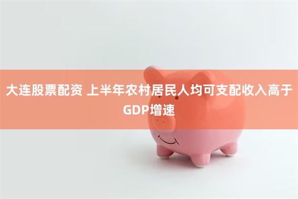 大连股票配资 上半年农村居民人均可支配收入高于GDP增速