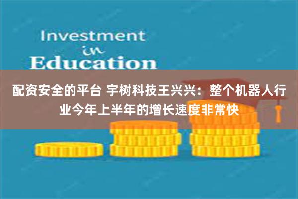 配资安全的平台 宇树科技王兴兴：整个机器人行业今年上半年的增长速度非常快