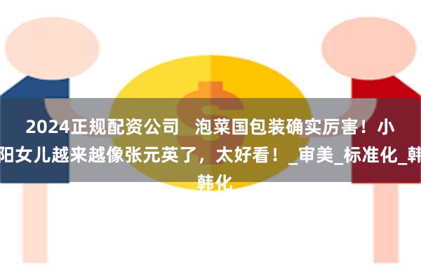 2024正规配资公司   泡菜国包装确实厉害！小沈阳女儿越来越像张元英了，太好看！_审美_标准化_韩化