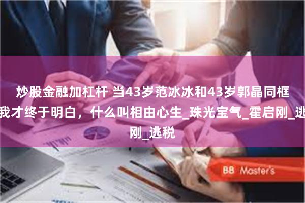 炒股金融加杠杆 当43岁范冰冰和43岁郭晶同框，我才终于明白，什么叫相由心生_珠光宝气_霍启刚_逃税