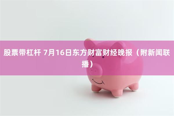 股票带杠杆 7月16日东方财富财经晚报（附新闻联播）