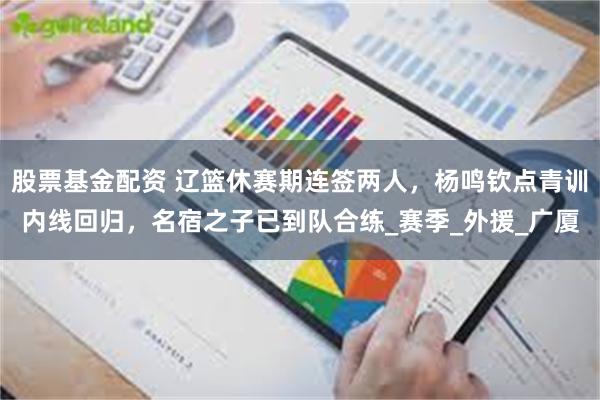 股票基金配资 辽篮休赛期连签两人，杨鸣钦点青训内线回归，名宿之子已到队合练_赛季_外援_广厦