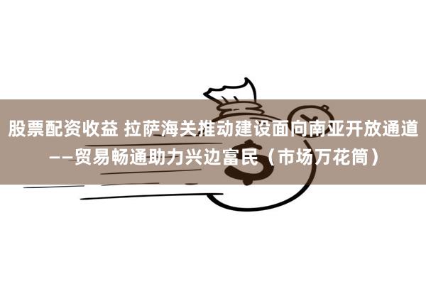 股票配资收益 拉萨海关推动建设面向南亚开放通道——贸易畅通助力兴边富民（市场万花筒）