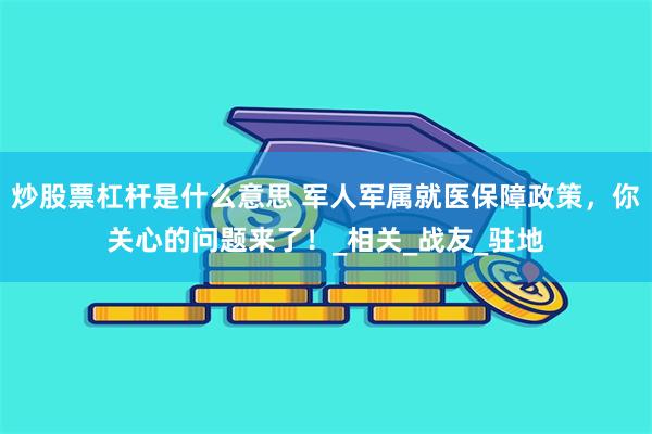 炒股票杠杆是什么意思 军人军属就医保障政策，你关心的问题来了！_相关_战友_驻地