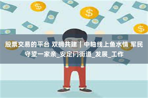 股票交易的平台 双拥共建︱中轴线上鱼水情 军民守望一家亲_安定门街道_发展_工作