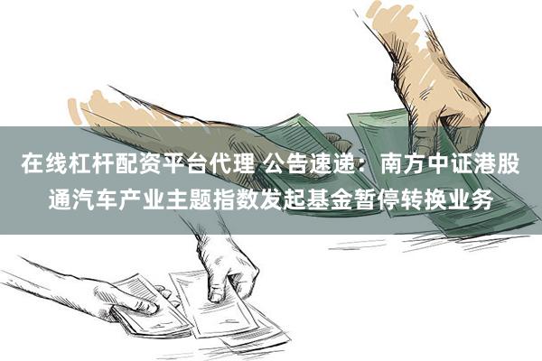在线杠杆配资平台代理 公告速递：南方中证港股通汽车产业主题指数发起基金暂停转换业务