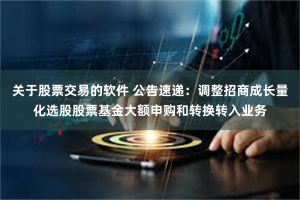 关于股票交易的软件 公告速递：调整招商成长量化选股股票基金大额申购和转换转入业务
