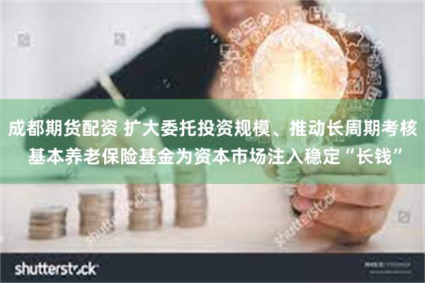 成都期货配资 扩大委托投资规模、推动长周期考核 基本养老保险基金为资本市场注入稳定“长钱”