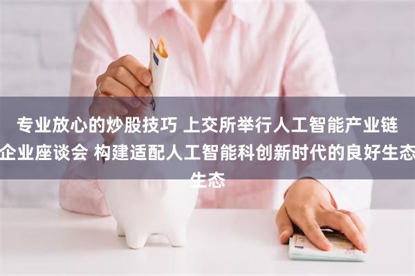 专业放心的炒股技巧 上交所举行人工智能产业链企业座谈会 构建适配人工智能科创新时代的良好生态