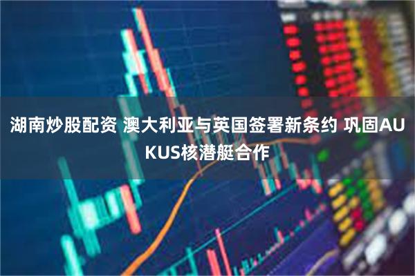 湖南炒股配资 澳大利亚与英国签署新条约 巩固AUKUS核潜艇合作