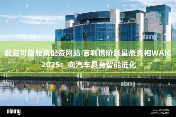 配资可靠股票配资网站 吉利携阶跃星辰亮相WAIC 2025：向汽车具身智能进化