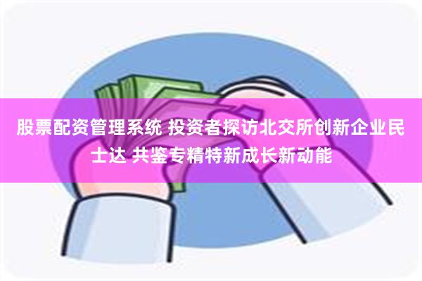股票配资管理系统 投资者探访北交所创新企业民士达 共鉴专精特新成长新动能