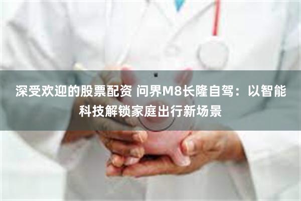 深受欢迎的股票配资 问界M8长隆自驾：以智能科技解锁家庭出行新场景