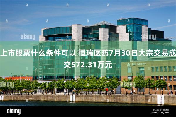 上市股票什么条件可以 恒瑞医药7月30日大宗交易成交572.31万元