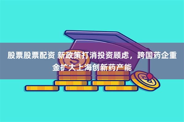 股票股票配资 新政策打消投资顾虑，跨国药企重金扩大上海创新药产能