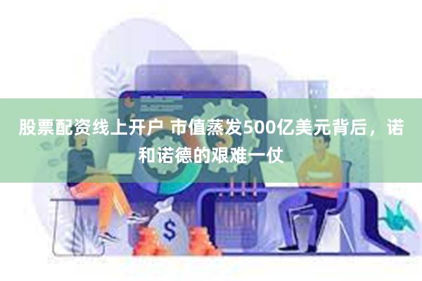 股票配资线上开户 市值蒸发500亿美元背后，诺和诺德的艰难一仗
