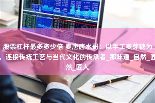 股票杠杆最多多少倍 麦唐唐水哥：以手工麦芽糖为桥，连接传统工艺与当代文化的传承者_那味道_自然_匠人
