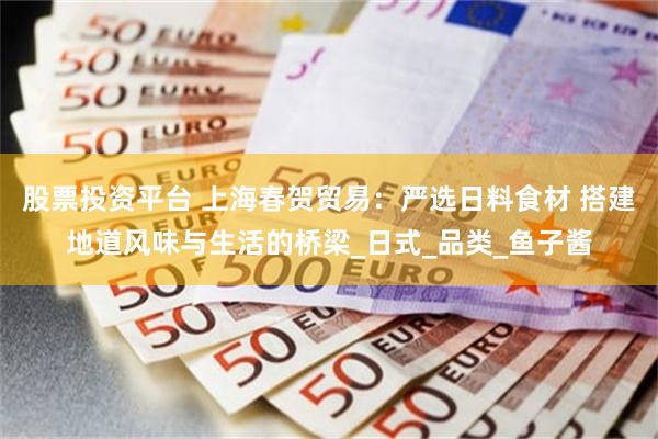 股票投资平台 上海春贺贸易：严选日料食材 搭建地道风味与生活的桥梁_日式_品类_鱼子酱