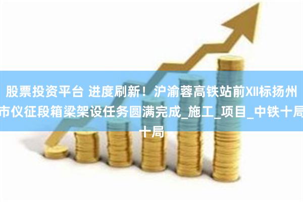 股票投资平台 进度刷新！沪渝蓉高铁站前Ⅻ标扬州市仪征段箱梁架设任务圆满完成_施工_项目_中铁十局
