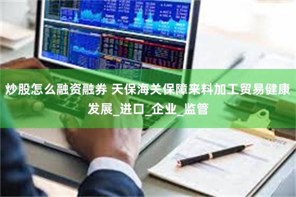 炒股怎么融资融券 天保海关保障来料加工贸易健康发展_进口_企业_监管