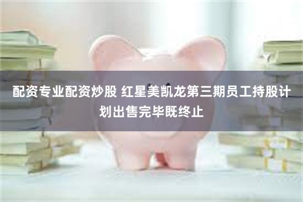 配资专业配资炒股 红星美凯龙第三期员工持股计划出售完毕既终止