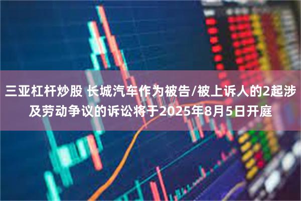 三亚杠杆炒股 长城汽车作为被告/被上诉人的2起涉及劳动争议的诉讼将于2025年8月5日开庭