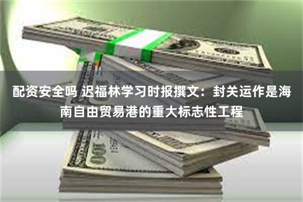 配资安全吗 迟福林学习时报撰文：封关运作是海南自由贸易港的重大标志性工程