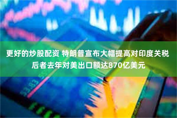 更好的炒股配资 特朗普宣布大幅提高对印度关税 后者去年对美出口额达870亿美元