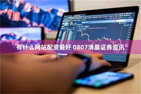 有什么网站配资最好 0807清晨证券资讯