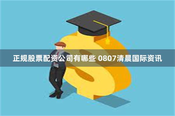 正规股票配资公司有哪些 0807清晨国际资讯