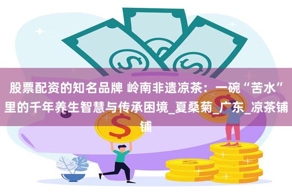 股票配资的知名品牌 岭南非遗凉茶：一碗“苦水”里的千年养生智慧与传承困境_夏桑菊_广东_凉茶铺