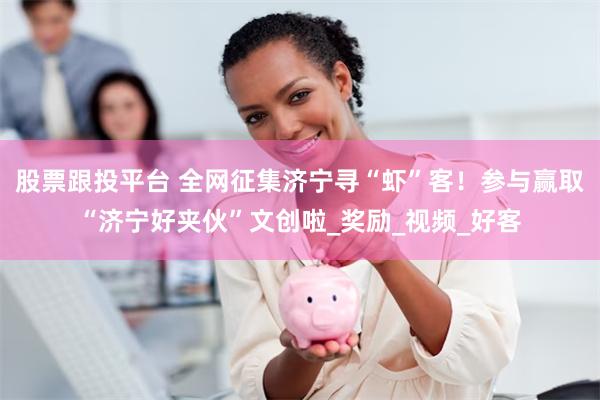 股票跟投平台 全网征集济宁寻“虾”客！参与赢取“济宁好夹伙”文创啦_奖励_视频_好客