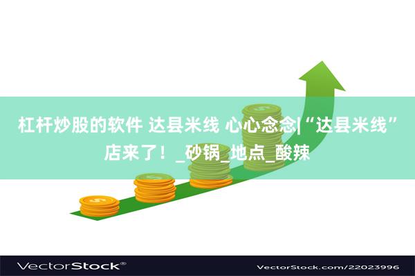 杠杆炒股的软件 达县米线 心心念念|“达县米线”店来了！_砂锅_地点_酸辣